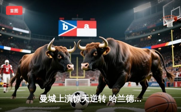 曼城上演惊天逆转 哈兰德帽子戏法助球队4:3力克皇马晋级欧冠四强